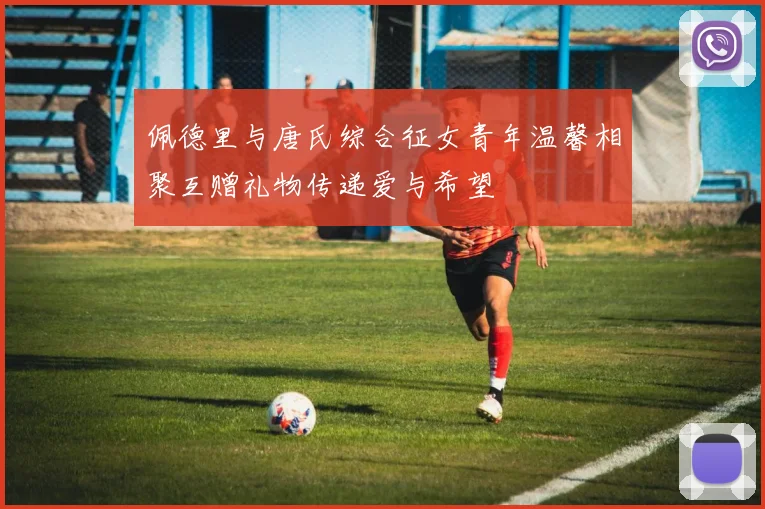 佩德里与唐氏综合征女青年温馨相聚互赠礼物传递爱与希望