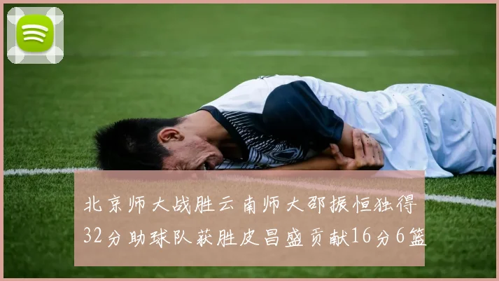 北京师大战胜云南师大邵振恒独得32分助球队获胜皮昌盛贡献16分6篮板5助攻