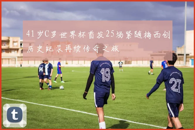 41岁C罗世界杯首发25场紧随梅西创历史纪录再续传奇之旅