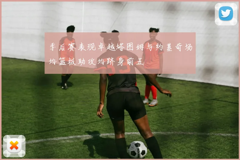 季后赛表现卓越塔图姆与约基奇场均篮板助攻均跻身前五