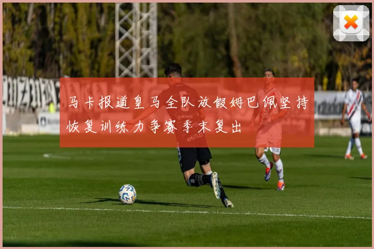 马卡报道皇马全队放假姆巴佩坚持恢复训练力争赛季末复出