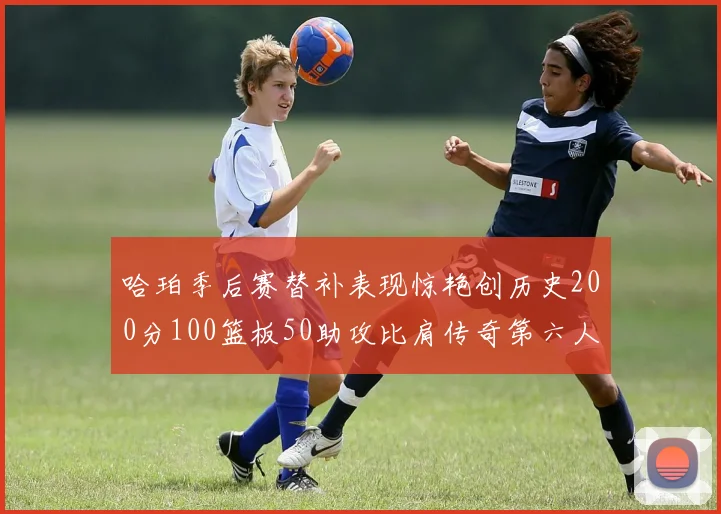 哈珀季后赛替补表现惊艳创历史200分100篮板50助攻比肩传奇第六人