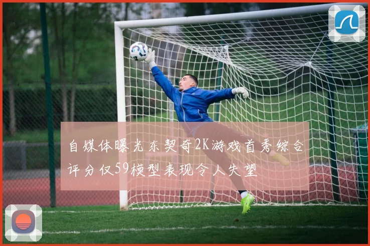 自媒体曝光东契奇2K游戏首秀综合评分仅59模型表现令人失望