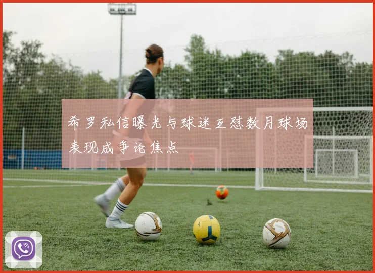 希罗私信曝光与球迷互怼数月球场表现成争论焦点