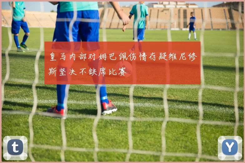 皇马内部对姆巴佩伤情存疑维尼修斯坚决不缺席比赛