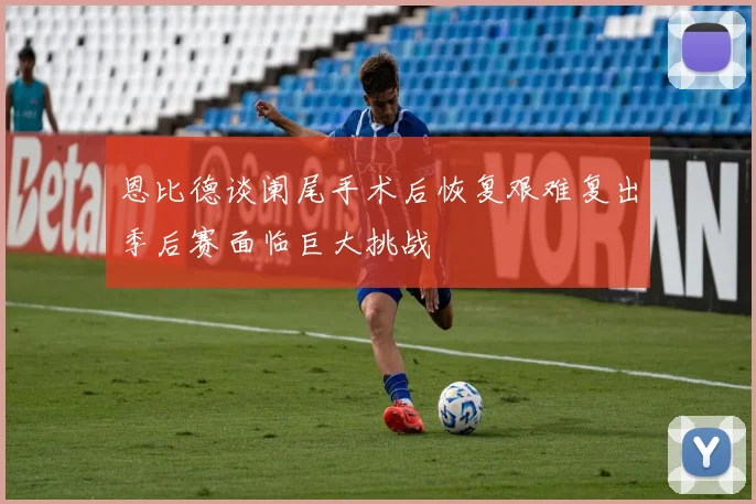 恩比德谈阑尾手术后恢复艰难复出季后赛面临巨大挑战