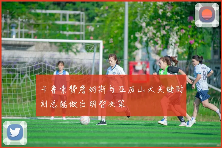 卡鲁索赞詹姆斯与亚历山大关键时刻总能做出明智决策