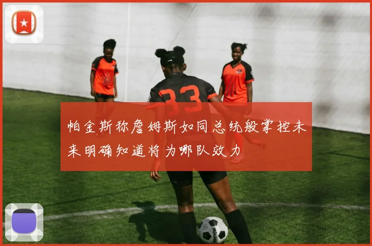 帕金斯称詹姆斯如同总统般掌控未来明确知道将为哪队效力