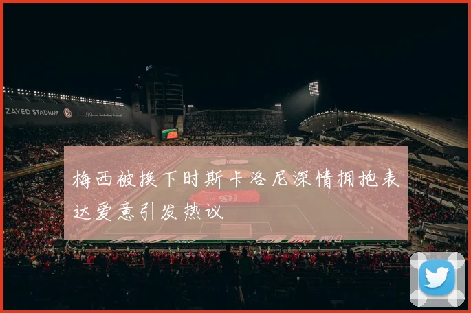 梅西被换下时斯卡洛尼深情拥抱表达爱意引发热议