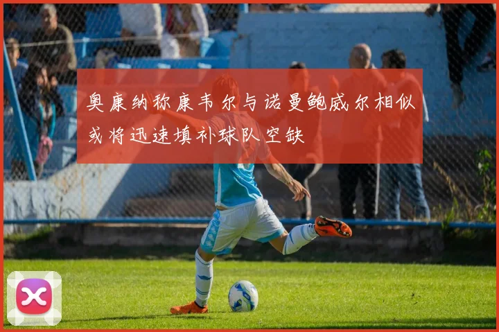 奥康纳称康韦尔与诺曼鲍威尔相似或将迅速填补球队空缺