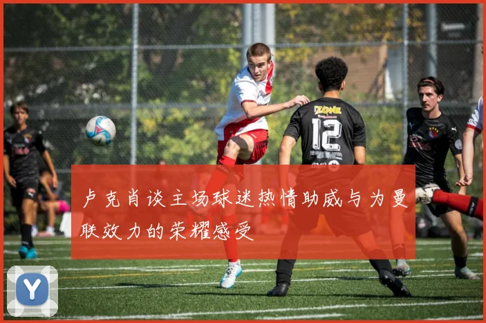 卢克肖谈主场球迷热情助威与为曼联效力的荣耀感受