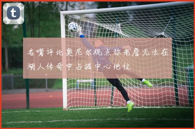 名嘴评论奥尼尔观点称老詹无法在湖人传奇中占据中心地位