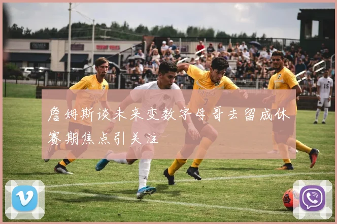 詹姆斯谈未来变数字母哥去留成休赛期焦点引关注