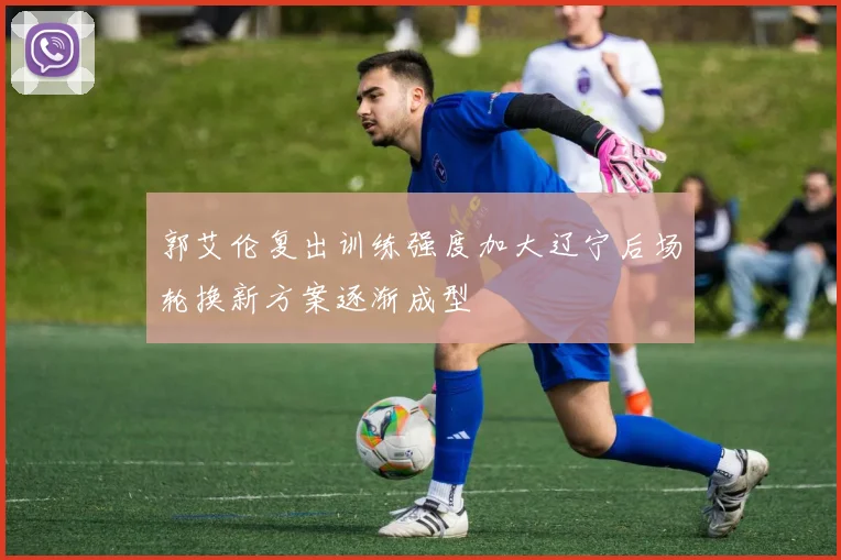 郭艾伦复出训练强度加大辽宁后场轮换新方案逐渐成型