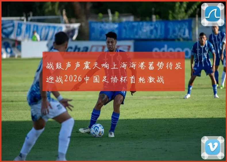 战鼓声声震天响上海海港蓄势待发迎战2026中国足协杯首轮激战