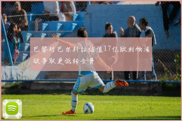 巴黎对巴尔科拉估值17亿欧利物浦欲争取更低转会费