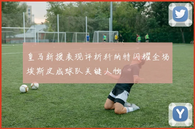 皇马新援表现评析科纳特闪耀全场埃斯皮成球队关键人物