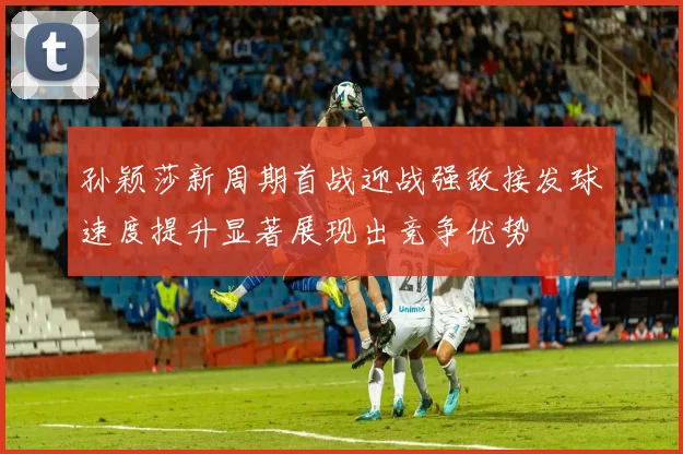 孙颖莎新周期首战迎战强敌接发球速度提升显著展现出竞争优势