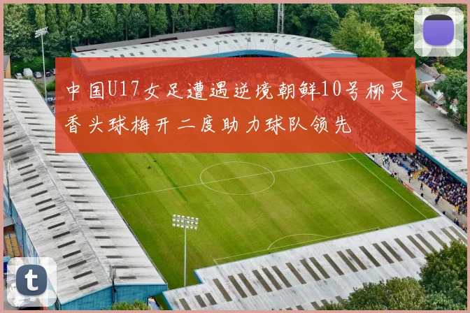 中国U17女足遭遇逆境朝鲜10号柳炅香头球梅开二度助力球队领先